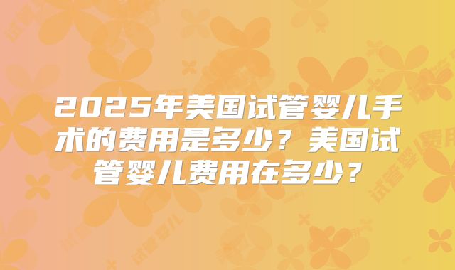 2025年美国试管婴儿手术的费用是多少？美国试管婴儿费用在多少？