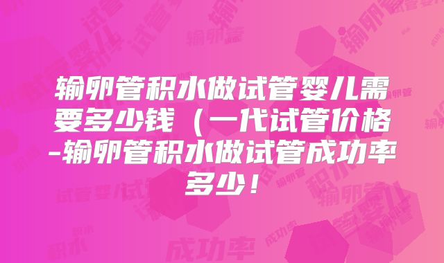 输卵管积水做试管婴儿需要多少钱(一代试管价格-输卵管积水做试管成功率多少!