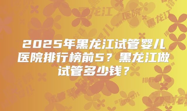 2025年黑龙江试管婴儿医院排行榜前5？黑龙江做试管多少钱？