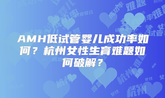 AMH低试管婴儿成功率如何？杭州女性生育难题如何破解？
