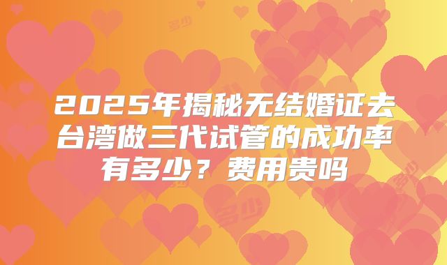 2025年揭秘无结婚证去台湾做三代试管的成功率有多少？费用贵吗