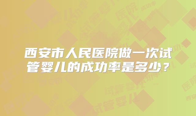 西安市人民医院做一次试管婴儿的成功率是多少？
