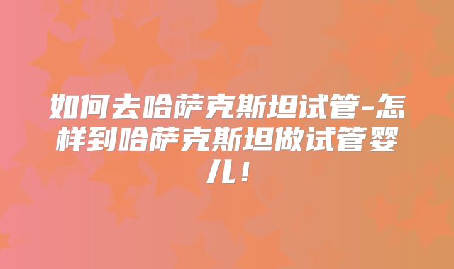 如何去哈萨克斯坦试管-怎样到哈萨克斯坦做试管婴儿！