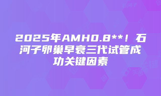 2025年AMH0.8**！石河子卵巢早衰三代试管成功关键因素