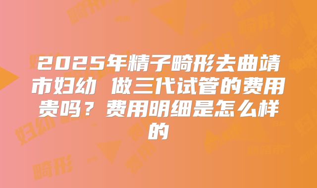 2025年精子畸形去曲靖市妇幼 做三代试管的费用贵吗？费用明细是怎么样的