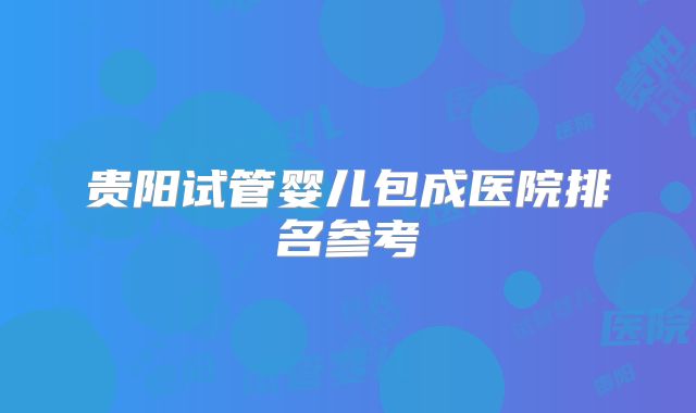 贵阳试管婴儿包成医院排名参考