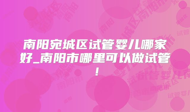 南阳宛城区试管婴儿哪家好_南阳市哪里可以做试管！