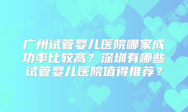 广州试管婴儿医院哪家成功率比较高？深圳有哪些试管婴儿医院值得推荐？