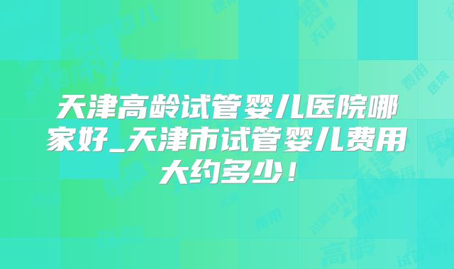 天津高龄试管婴儿医院哪家好_天津市试管婴儿费用大约多少！