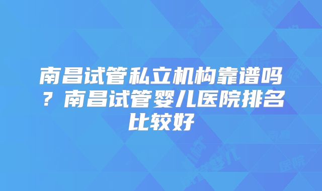 南昌试管私立机构靠谱吗？南昌试管婴儿医院排名比较好