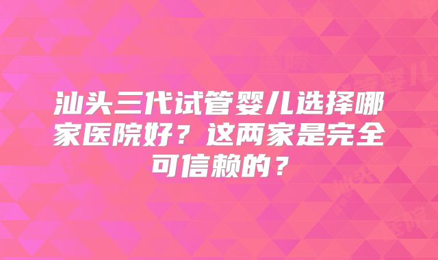 汕头三代试管婴儿选择哪家医院好？这两家是完全可信赖的？