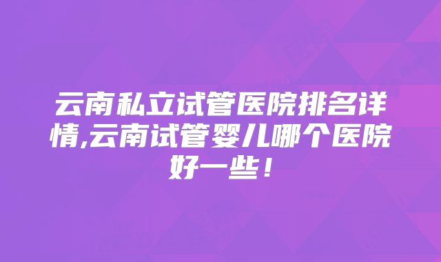 云南私立试管医院排名详情,云南试管婴儿哪个医院好一些！