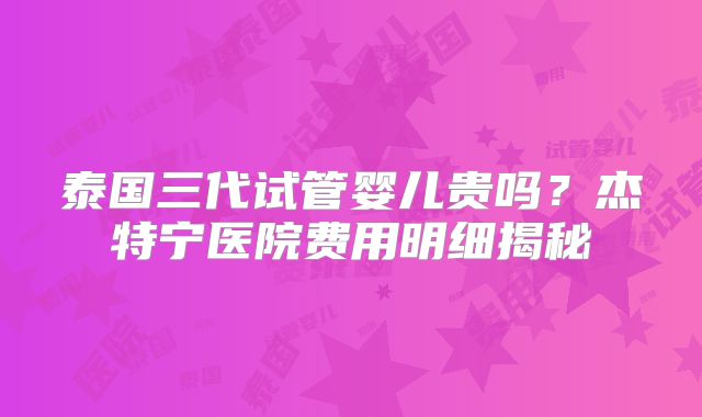 泰国三代试管婴儿贵吗？杰特宁医院费用明细揭秘