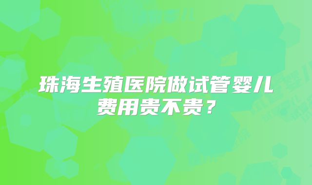 珠海生殖医院做试管婴儿费用贵不贵?