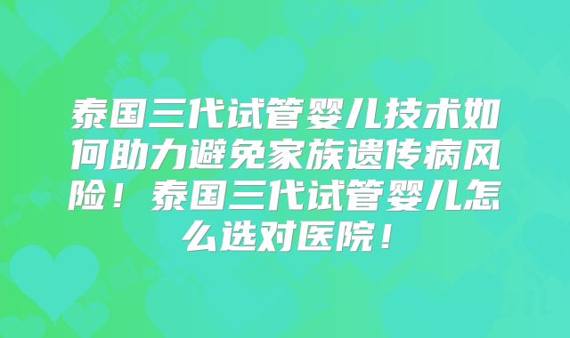 泰国三代试管婴儿技术如何助力避免家族遗传病风险！泰国三代试管婴儿怎么选对医院！