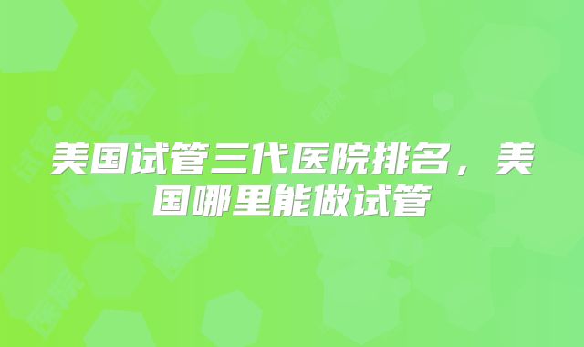 美国试管三代医院排名，美国哪里能做试管