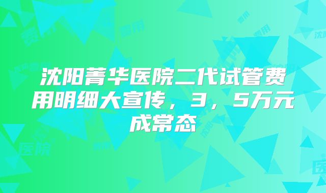 沈阳菁华医院二代试管费用明细大宣传，3，5万元成常态