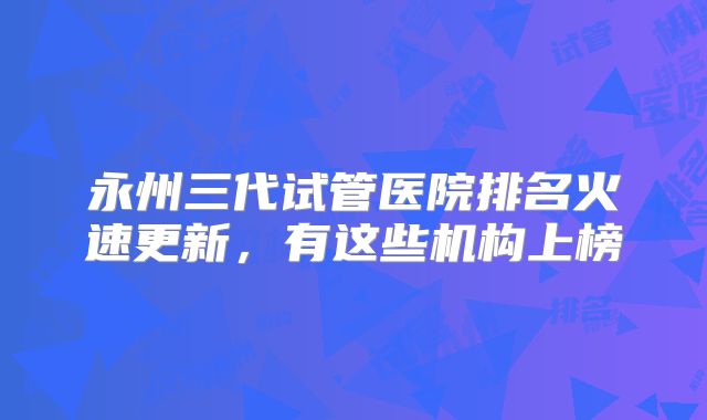 永州三代试管医院排名火速更新,有这些机构上榜