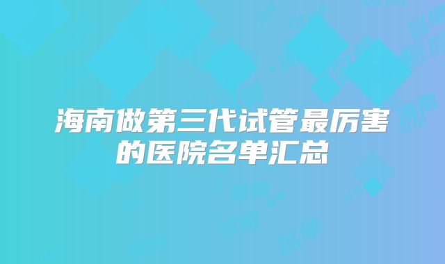 海南做第三代试管最厉害的医院名单汇总