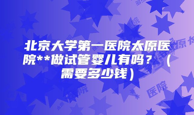 北京大学第一医院太原医院**做试管婴儿有吗？（需要多少钱）