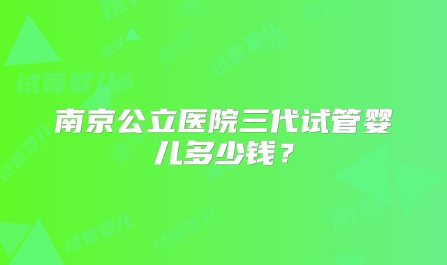 南京公立医院三代试管婴儿多少钱？