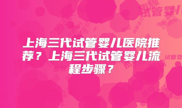 上海三代试管婴儿医院推荐？上海三代试管婴儿流程步骤？