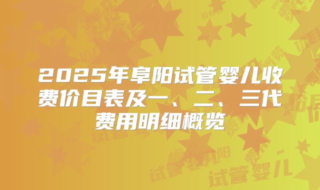 2025年阜阳试管婴儿收费价目表及一、二、三代费用明细概览