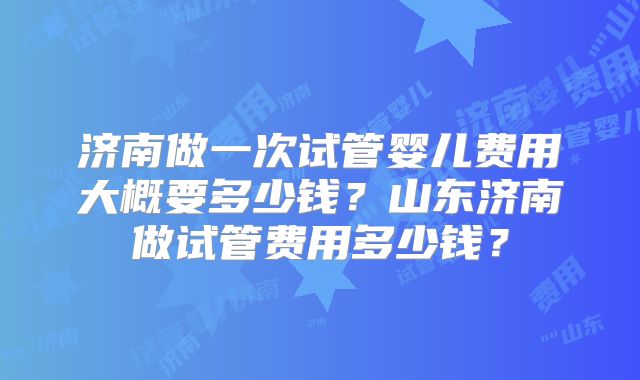 济南做一次试管婴儿费用大概要多少钱？山东济南做试管费用多少钱？