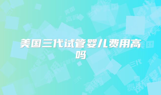 美国三代试管婴儿费用高吗