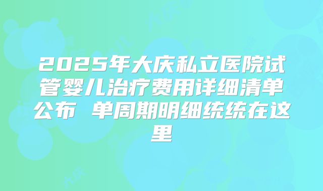 2025年大庆私立医院试管婴儿治疗费用详细清单公布 单周期明细统统在这里