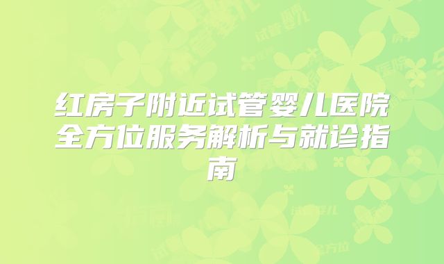 红房子附近试管婴儿医院全方位服务解析与就诊指南