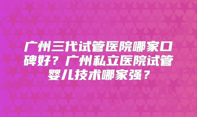 广州三代试管医院哪家口碑好？广州私立医院试管婴儿技术哪家强？