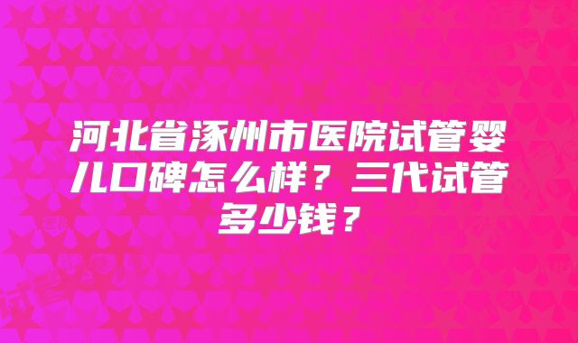 河北省涿州市医院试管婴儿口碑怎么样？三代试管多少钱？