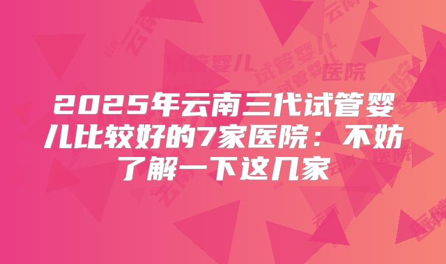 2025年云南三代试管婴儿比较好的7家医院：不妨了解一下这几家