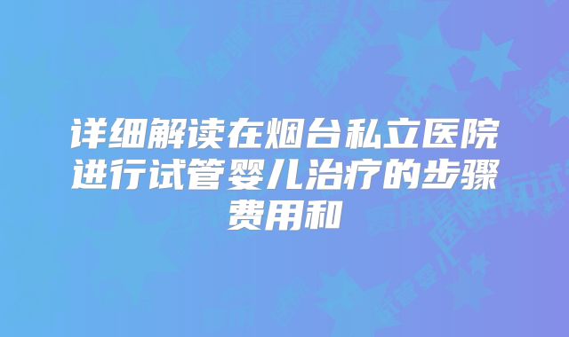 详细解读在烟台私立医院进行试管婴儿治疗的步骤费用和