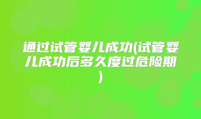 通过试管婴儿成功(试管婴儿成功后多久度过危险期)