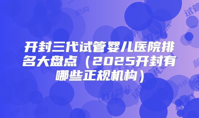 开封三代试管婴儿医院排名大盘点（2025开封有哪些正规机构）