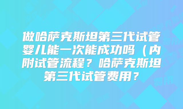 做哈萨克斯坦第三代试管婴儿能一次能成功吗(内附试管流程?哈萨克斯坦第三代试管费用?