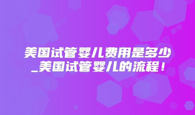 美国试管婴儿费用是多少_美国试管婴儿的流程！