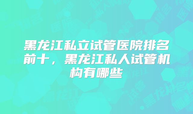 黑龙江私立试管医院排名前十，黑龙江私人试管机构有哪些