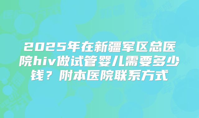 2025年在新疆军区总医院hiv做试管婴儿需要多少钱？附本医院联系方式