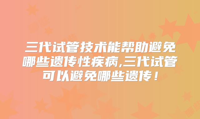 三代试管技术能帮助避免哪些遗传性疾病,三代试管可以避免哪些遗传!