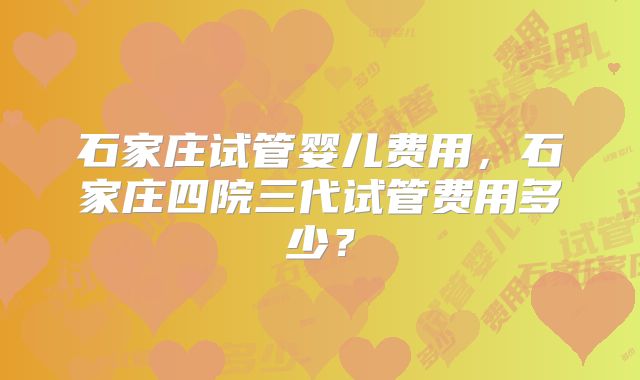 石家庄试管婴儿费用，石家庄四院三代试管费用多少？
