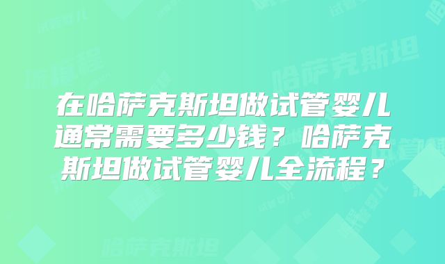 在哈萨克斯坦做试管婴儿通常需要多少钱？哈萨克斯坦做试管婴儿全流程？