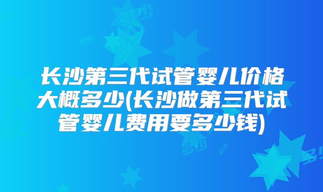 长沙第三代试管婴儿价格大概多少(长沙做第三代试管婴儿费用要多少钱)