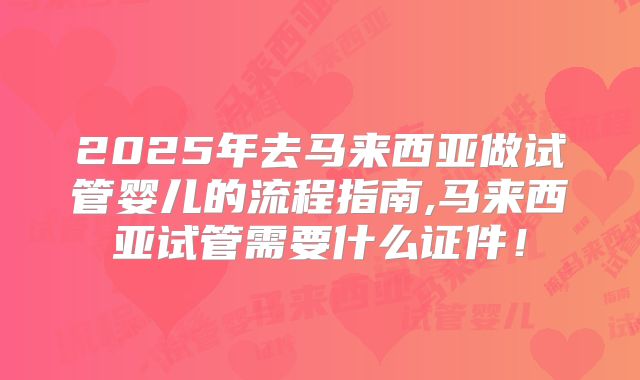 2025年去马来西亚做试管婴儿的流程指南,马来西亚试管需要什么证件！