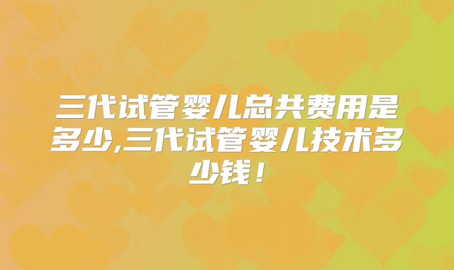 三代试管婴儿总共费用是多少,三代试管婴儿技术多少钱！