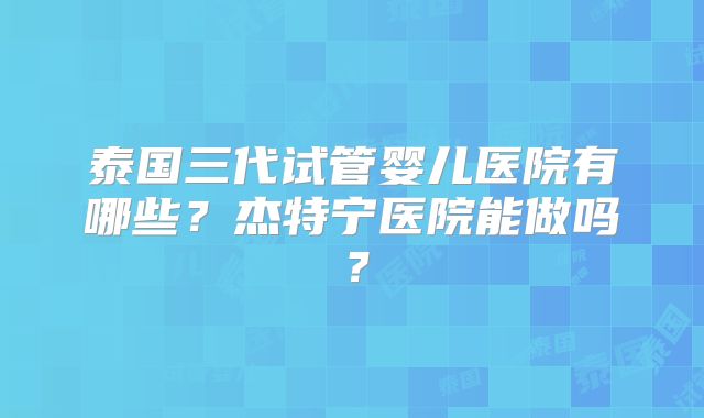 泰国三代试管婴儿医院有哪些？杰特宁医院能做吗？