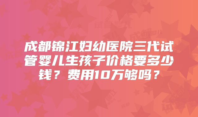 成都锦江妇幼医院三代试管婴儿生孩子价格要多少钱？费用10万够吗？