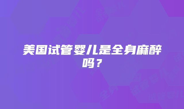 美国试管婴儿是全身麻醉吗?